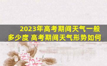 2023年高考期间天气一般多少度 高考期间天气形势如何